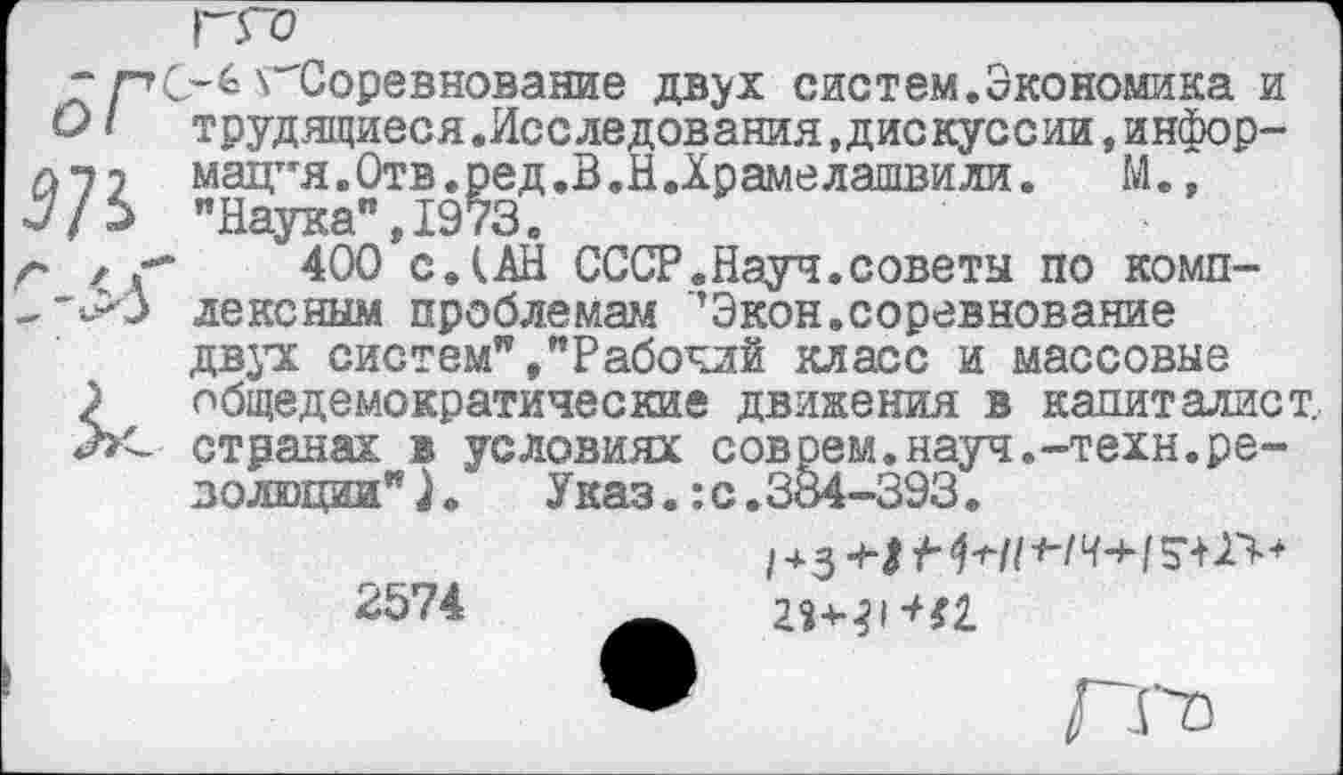 ﻿ГГО
“	\"Соревнование двух систем.Экономика и
ОI трудящиеся.Исследования«дискуссии,инфор-А7 2 мацт,я.Отв.ред.В.НДрамелашвили. М., .у/£ "Наука”, 1973.
г	400 с. (АН СССР.Науч.советы по комп-
-"*>3 лексным проблемам ’Экон.соревнование двух систем” /Рабочий класс и массовые ? общедемократические движения в капиталист.
Лс странах в условиях соврем.науч.-техн.резолюции" )о	Указ.: с.334-393.
2574
® П'~ъ